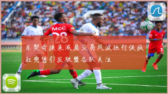 东契奇换来浓眉交易风波独行侠疯狂兜售引发联盟各队关注