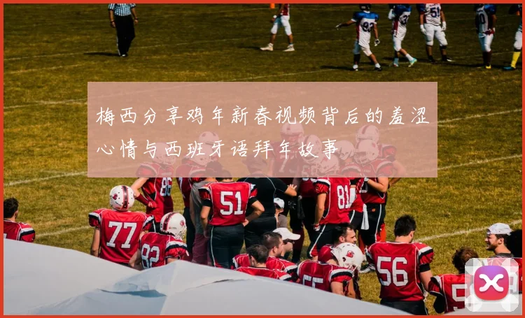 梅西分享鸡年新春视频背后的羞涩心情与西班牙语拜年故事