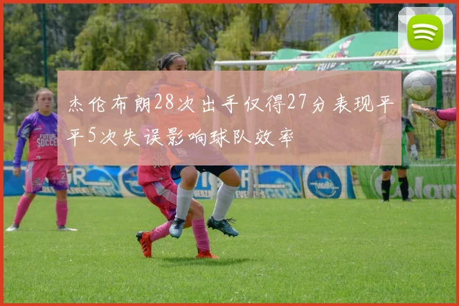 杰伦布朗28次出手仅得27分表现平平5次失误影响球队效率