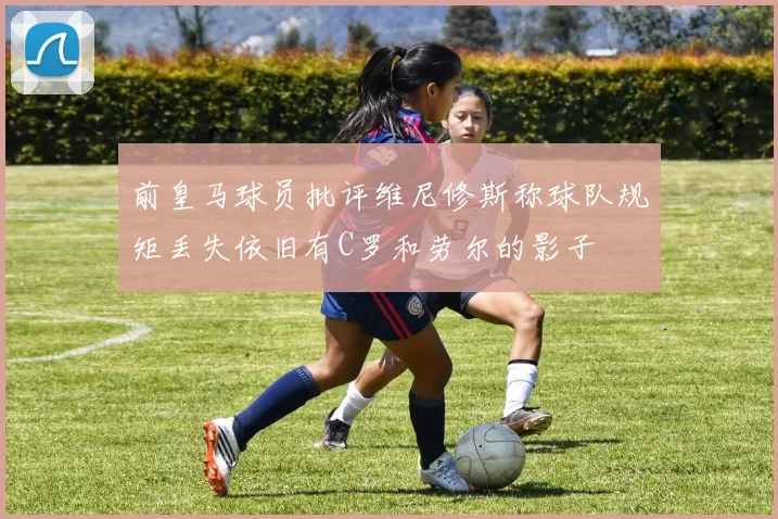 前皇马球员批评维尼修斯称球队规矩丢失依旧有C罗和劳尔的影子