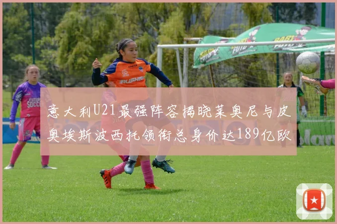 意大利U21最强阵容揭晓莱奥尼与皮奥埃斯波西托领衔总身价达189亿欧