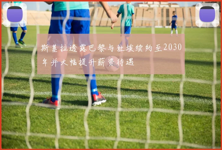 斯基拉透露巴黎与杜埃续约至2030年并大幅提升薪资待遇