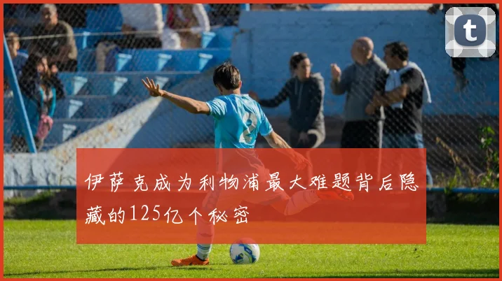 伊萨克成为利物浦最大难题背后隐藏的125亿个秘密