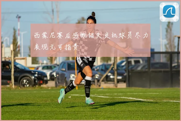 西蒙尼赛后感慨错失良机球员尽力表现无可指责