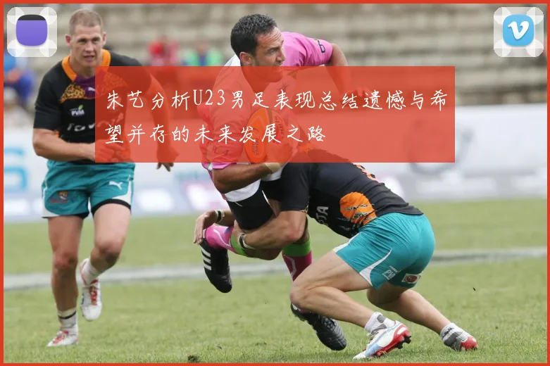 朱艺分析U23男足表现总结遗憾与希望并存的未来发展之路