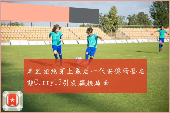 库里拒绝穿上最后一代安德玛签名鞋Curry13引发尴尬局面