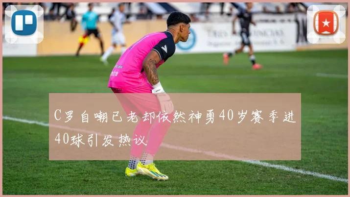 C罗自嘲已老却依然神勇40岁赛季进40球引发热议