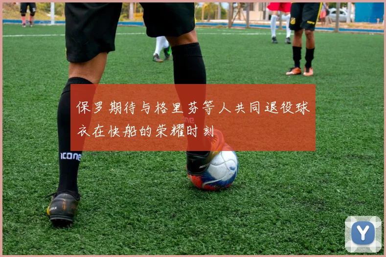保罗期待与格里芬等人共同退役球衣在快船的荣耀时刻