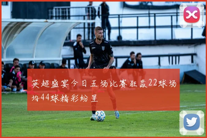 英超盛宴今日五场比赛狂轰22球场均44球精彩纷呈