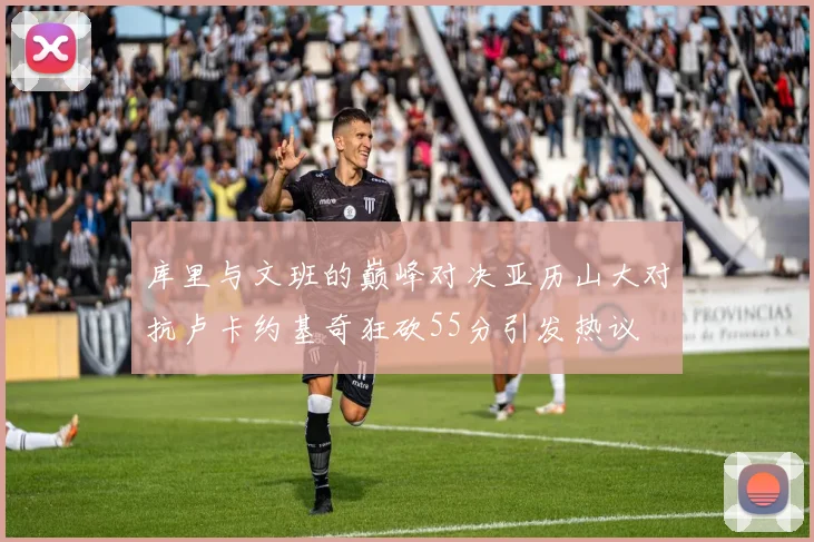库里与文班的巅峰对决亚历山大对抗卢卡约基奇狂砍55分引发热议