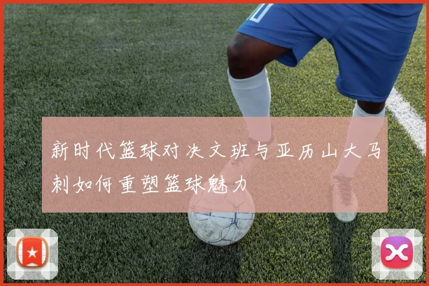 新时代篮球对决文班与亚历山大马刺如何重塑篮球魅力