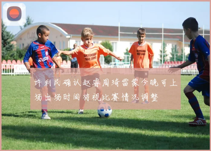 许利民确认赵睿周琦雷蒙今晚可上场出场时间将视比赛情况调整