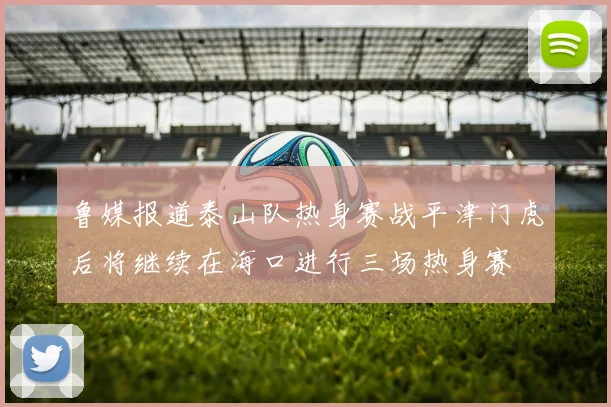 鲁媒报道泰山队热身赛战平津门虎后将继续在海口进行三场热身赛