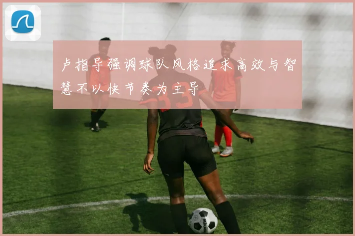 卢指导强调球队风格追求高效与智慧不以快节奏为主导