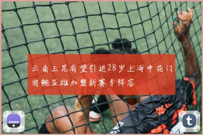 云南玉昆有望引进28岁上海申花门将鲍亚雄加盟新赛季阵容