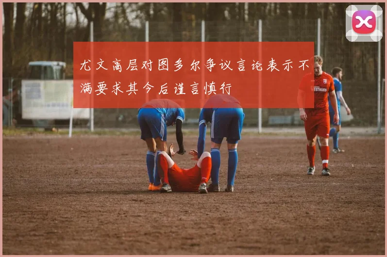 尤文高层对图多尔争议言论表示不满要求其今后谨言慎行