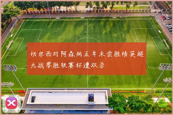 切尔西对阿森纳五年未尝胜绩英超九战零胜联赛杯遭双杀