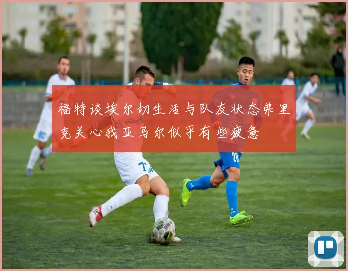 福特谈埃尔切生活与队友状态弗里克关心我亚马尔似乎有些疲惫