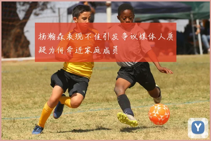 杨瀚森表现不佳引发争议媒体人质疑为何牵连家庭成员