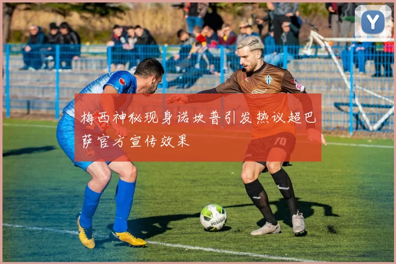 梅西神秘现身诺坎普引发热议超巴萨官方宣传效果