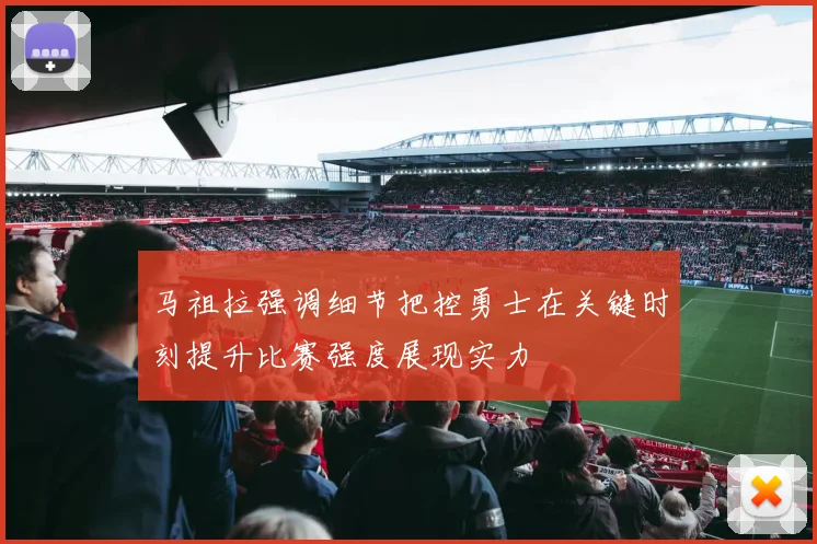 马祖拉强调细节把控勇士在关键时刻提升比赛强度展现实力