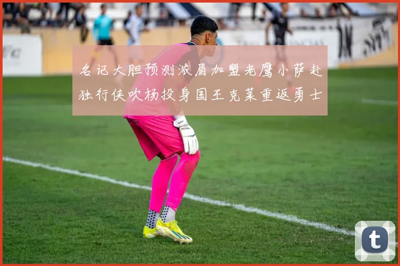 名记大胆预测浓眉加盟老鹰小萨赴独行侠吹杨投身国王克莱重返勇士