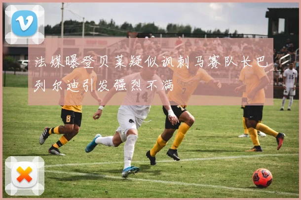 法媒曝登贝莱疑似讽刺马赛队长巴列尔迪引发强烈不满