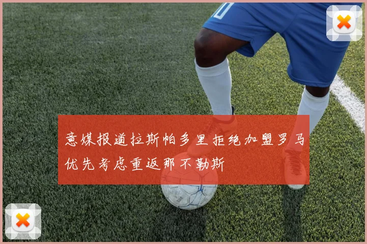 意媒报道拉斯帕多里拒绝加盟罗马优先考虑重返那不勒斯