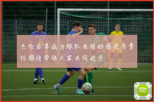 杰伦分享成为球队老将的感受与责任期待带领大家共同进步