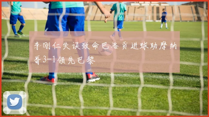 李刚仁失误致命巴洛贡进球助摩纳哥3-1领先巴黎
