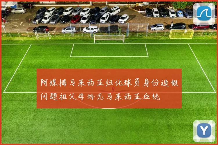 阿媒揭马来西亚归化球员身份造假问题祖父母均无马来西亚血统