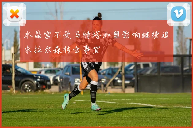 水晶宫不受马特塔加盟影响继续追求拉尔森转会事宜