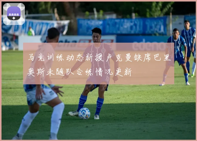 马竞训练动态新援卢克曼缺席巴里奥斯未随队合练情况更新