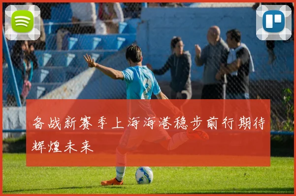备战新赛季上海海港稳步前行期待辉煌未来
