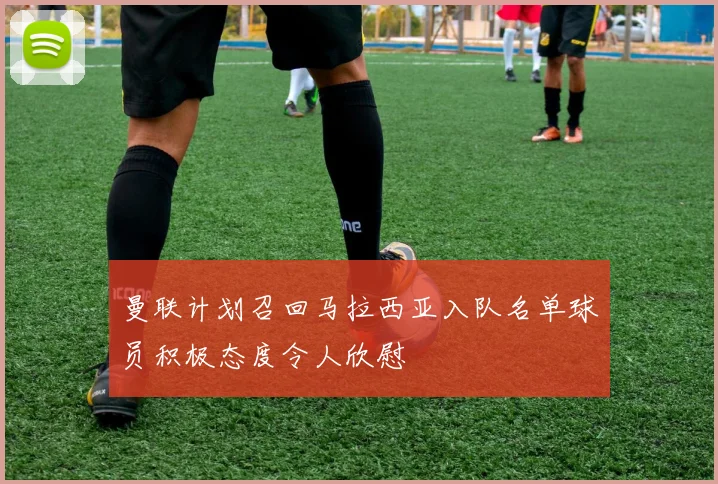 曼联计划召回马拉西亚入队名单球员积极态度令人欣慰