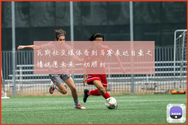 瓦斯社交媒体告别马赛表达自豪之情祝愿未来一切顺利