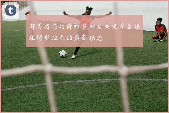 都灵将在对阵维罗纳后决定是否退租阿斯拉尼的最新动态