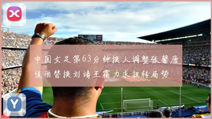 中国女足第63分钟换人调整张馨唐佳丽替换刘靖王霜力求扭转局势