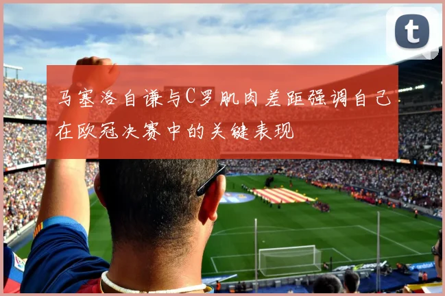 马塞洛自谦与C罗肌肉差距强调自己在欧冠决赛中的关键表现
