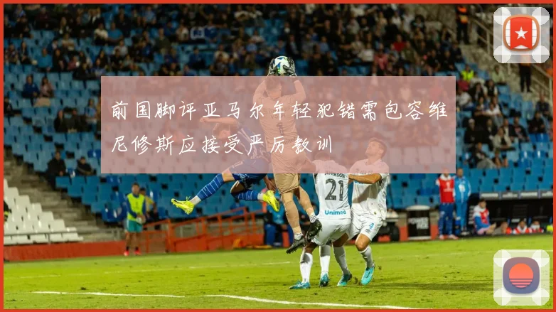 前国脚评亚马尔年轻犯错需包容维尼修斯应接受严厉教训