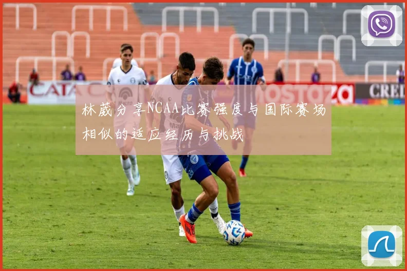 林葳分享NCAA比赛强度与国际赛场相似的适应经历与挑战