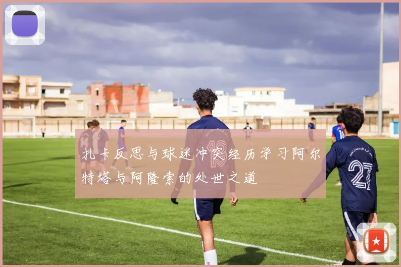 扎卡反思与球迷冲突经历学习阿尔特塔与阿隆索的处世之道