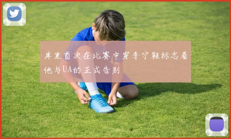 库里首次在比赛中穿李宁鞋标志着他与UA的正式告别