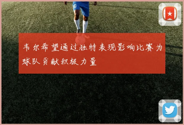 韦尔希望通过独特表现影响比赛为球队贡献积极力量
