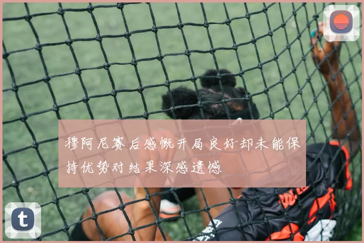 穆阿尼赛后感慨开局良好却未能保持优势对结果深感遗憾