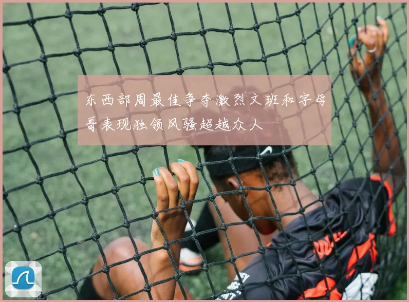 东西部周最佳争夺激烈文班和字母哥表现独领风骚超越众人
