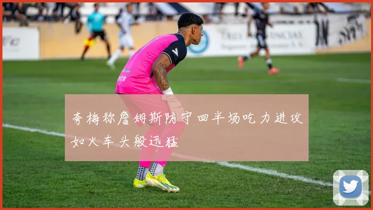 夸梅称詹姆斯防守回半场吃力进攻如火车头般迅猛