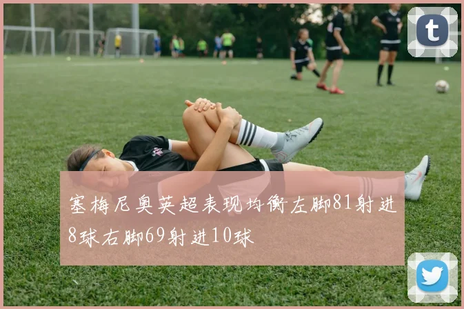 塞梅尼奥英超表现均衡左脚81射进8球右脚69射进10球