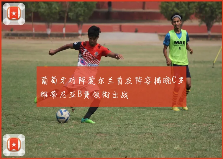 葡萄牙对阵爱尔兰首发阵容揭晓C罗维蒂尼亚B费领衔出战