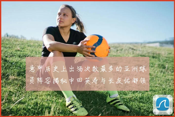 意甲历史上出场次数最多的亚洲球员阵容揭秘中田英寿与长友佑都领衔